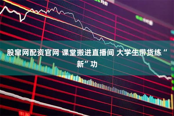 股窜网配资官网 课堂搬进直播间 大学生带货练“新”功