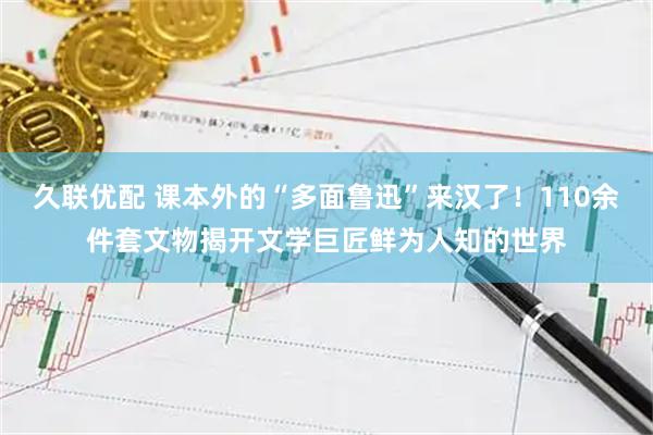 久联优配 课本外的“多面鲁迅”来汉了！110余件套文物揭开文学巨匠鲜为人知的世界