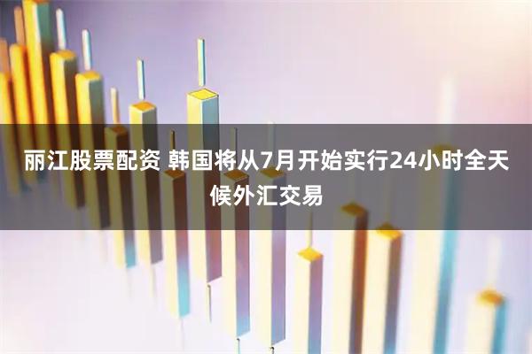 丽江股票配资 韩国将从7月开始实行24小时全天候外汇交易