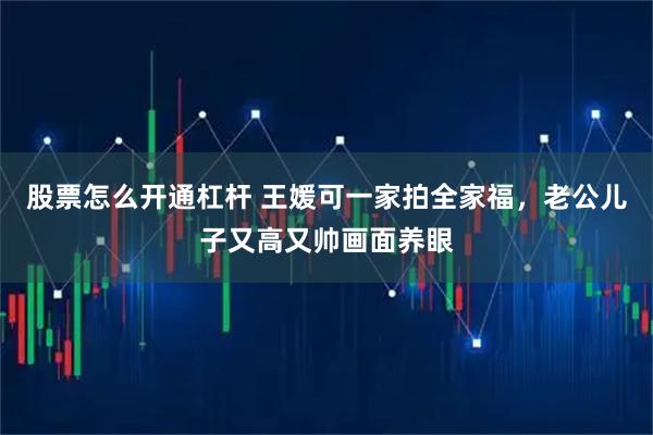 股票怎么开通杠杆 王媛可一家拍全家福，老公儿子又高又帅画面养眼