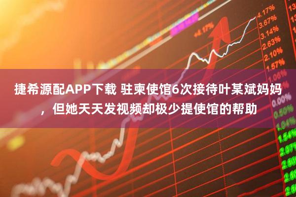 捷希源配APP下载 驻柬使馆6次接待叶某斌妈妈，但她天天发视频却极少提使馆的帮助