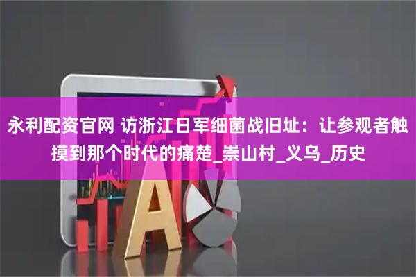 永利配资官网 访浙江日军细菌战旧址：让参观者触摸到那个时代的痛楚_崇山村_义乌_历史