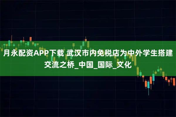 月永配资APP下载 武汉市内免税店为中外学生搭建交流之桥_中国_国际_文化