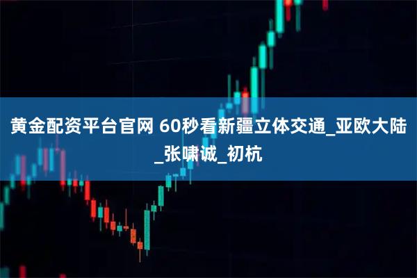 黄金配资平台官网 60秒看新疆立体交通_亚欧大陆_张啸诚_初杭