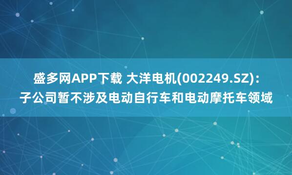 盛多网APP下载 大洋电机(002249.SZ)：子公司暂不涉及电动自行车和电动摩托车领域