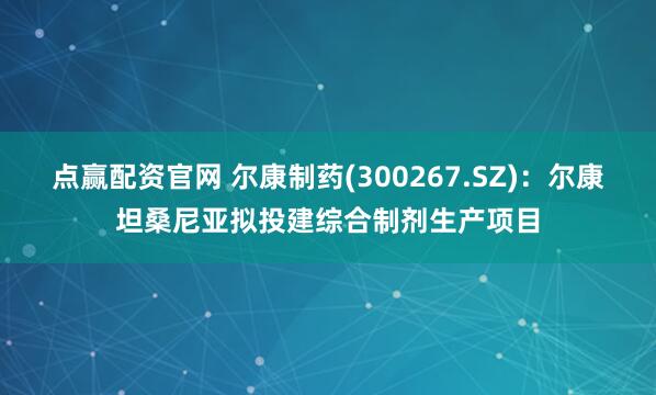点赢配资官网 尔康制药(300267.SZ)：尔康坦桑尼亚拟投建综合制剂生产项目