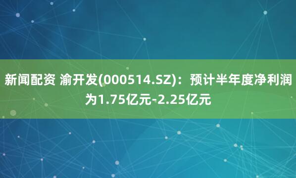 新闻配资 渝开发(000514.SZ)：预计半年度净利润为1.75亿元-2.25亿元