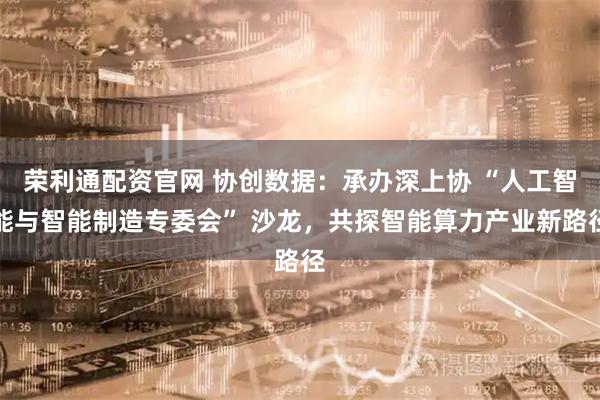 荣利通配资官网 协创数据：承办深上协 “人工智能与智能制造专委会” 沙龙，共探智能算力产业新路径