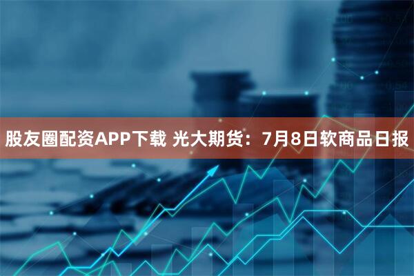 股友圈配资APP下载 光大期货：7月8日软商品日报