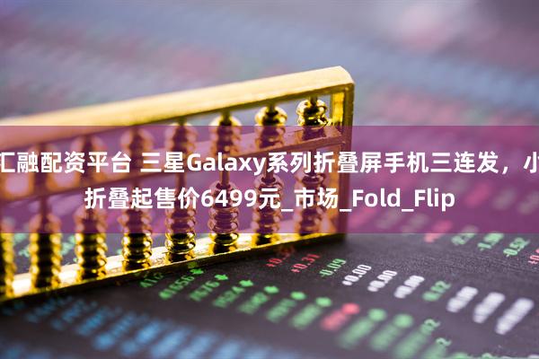 汇融配资平台 三星Galaxy系列折叠屏手机三连发，小折叠起售价6499元_市场_Fold_Flip