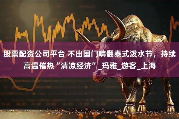 股票配资公司平台 不出国门嗨翻泰式泼水节，持续高温催热“清凉经济”_玛雅_游客_上海