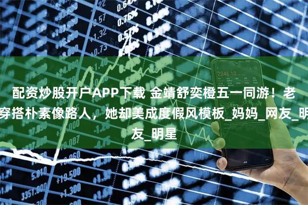 配资炒股开户APP下载 金靖舒奕橙五一同游！老公穿搭朴素像路人，她却美成度假风模板_妈妈_网友_明星