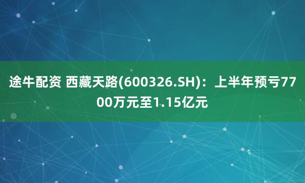 途牛配资 西藏天路(600326.SH)：上半年预亏7700万元至1.15亿元