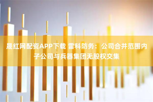晟红网配资APP下载 雷科防务：公司合并范围内子公司与兵器集团无股权交集