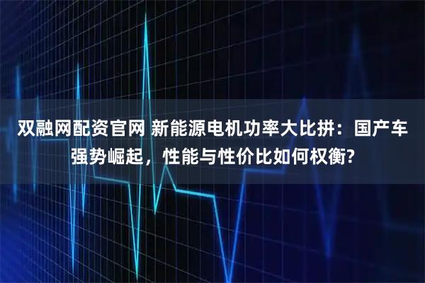 双融网配资官网 新能源电机功率大比拼：国产车强势崛起，性能与性价比如何权衡?