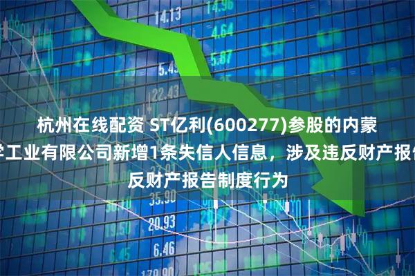 杭州在线配资 ST亿利(600277)参股的内蒙古亿利化学工业有限公司新增1条失信人信息，涉及违反财产报告制度行为