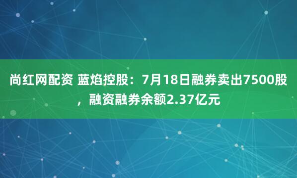 尚红网配资 蓝焰控股：7月18日融券卖出7500股，融资融券余额2.37亿元