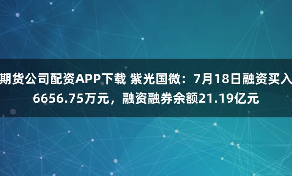 期货公司配资APP下载 紫光国微：7月18日融资买入6656.75万元，融资融券余额21.19亿元