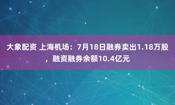 大象配资 上海机场：7月18日融券卖出1.18万股，融资融券余额10.4亿元