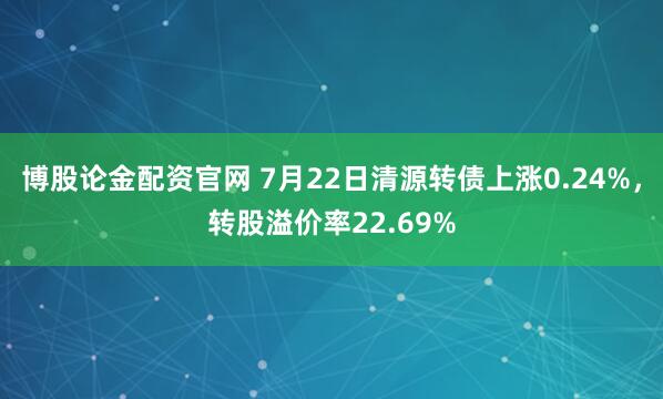 博股论金配资官网 7月22日清源转债上涨0.24%，转股溢价率22.69%