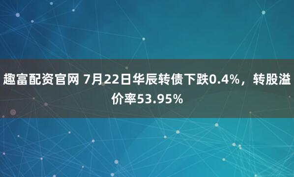 趣富配资官网 7月22日华辰转债下跌0.4%，转股溢价率53.95%