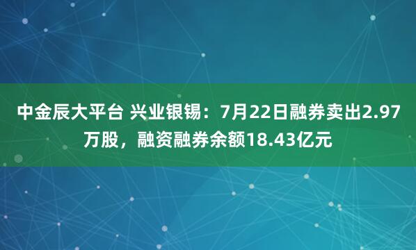 中金辰大平台 兴业银锡：7月22日融券卖出2.97万股，融资融券余额18.43亿元