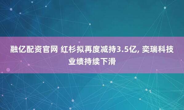 融亿配资官网 红杉拟再度减持3.5亿, 奕瑞科技业绩持续下滑