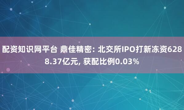配资知识网平台 鼎佳精密: 北交所IPO打新冻资6288.37亿元, 获配比例0.03%