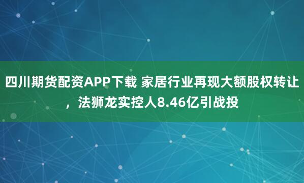 四川期货配资APP下载 家居行业再现大额股权转让,法狮龙实控人8.46亿引战投