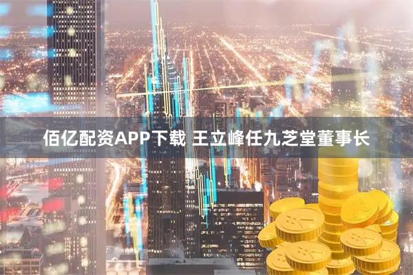 佰亿配资APP下载 王立峰任九芝堂董事长