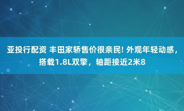 亚投行配资 丰田家轿售价很亲民! 外观年轻动感,搭载1.8L双擎,轴距接近2米8