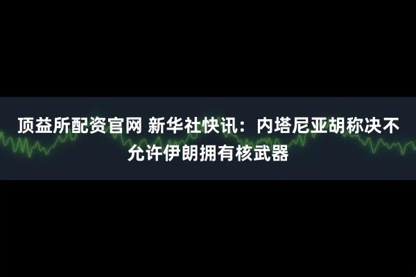 顶益所配资官网 新华社快讯：内塔尼亚胡称决不允许伊朗拥有核武器