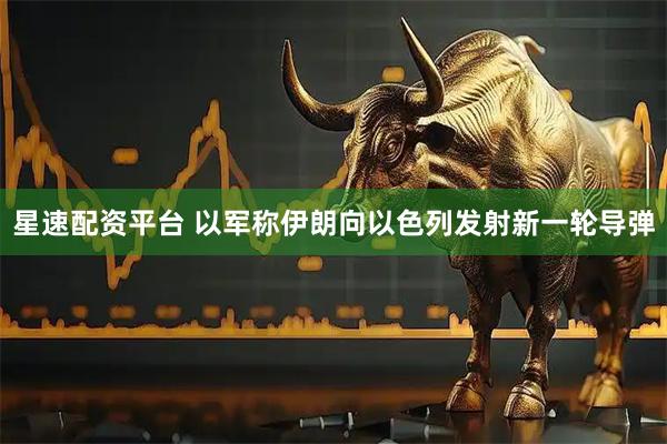 星速配资平台 以军称伊朗向以色列发射新一轮导弹