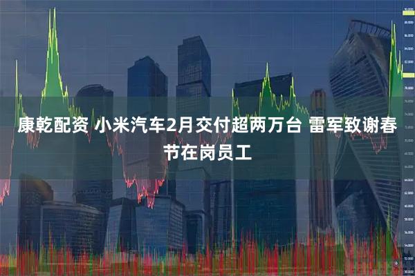 康乾配资 小米汽车2月交付超两万台 雷军致谢春节在岗员工