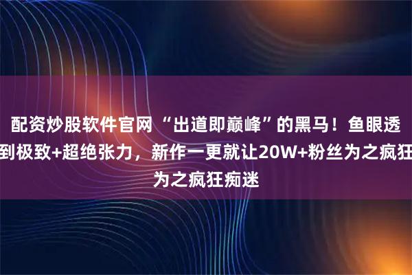 配资炒股软件官网 “出道即巅峰”的黑马！鱼眼透视玩到极致+超绝张力，新作一更就让20W+粉丝为之疯狂痴迷