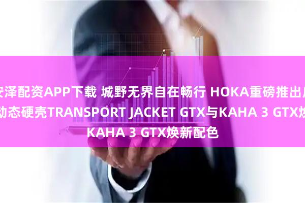 安泽配资APP下载 城野无界自在畅行 HOKA重磅推出户外新品动态硬壳TRANSPORT JACKET GTX与KAHA 3 GTX焕新配色