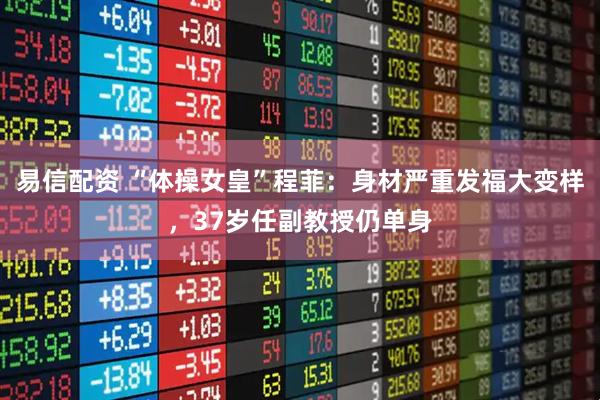 易信配资 “体操女皇”程菲：身材严重发福大变样，37岁任副教授仍单身