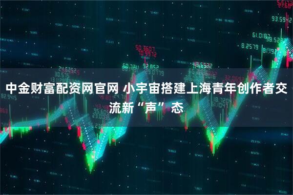 中金财富配资网官网 小宇宙搭建上海青年创作者交流新“声” 态