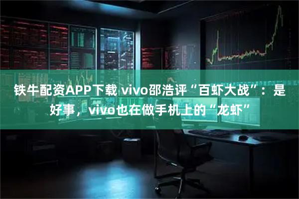 铁牛配资APP下载 vivo邵浩评“百虾大战”：是好事，vivo也在做手机上的“龙虾”