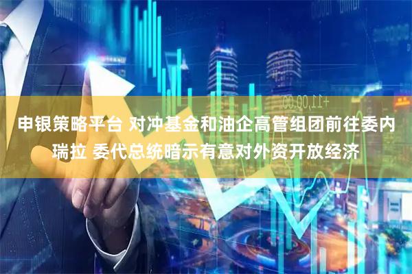 申银策略平台 对冲基金和油企高管组团前往委内瑞拉 委代总统暗示有意对外资开放经济