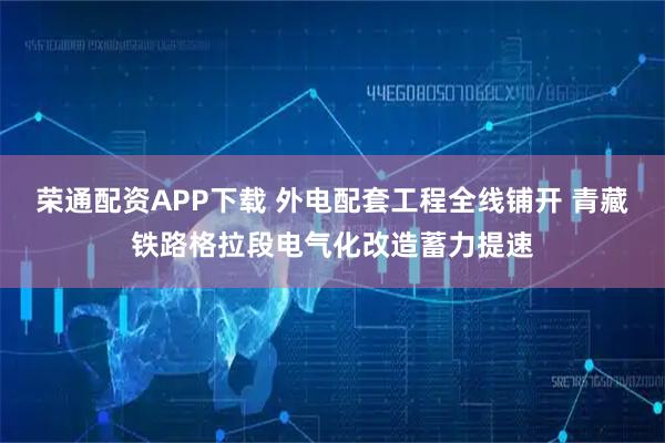 荣通配资APP下载 外电配套工程全线铺开 青藏铁路格拉段电气化改造蓄力提速